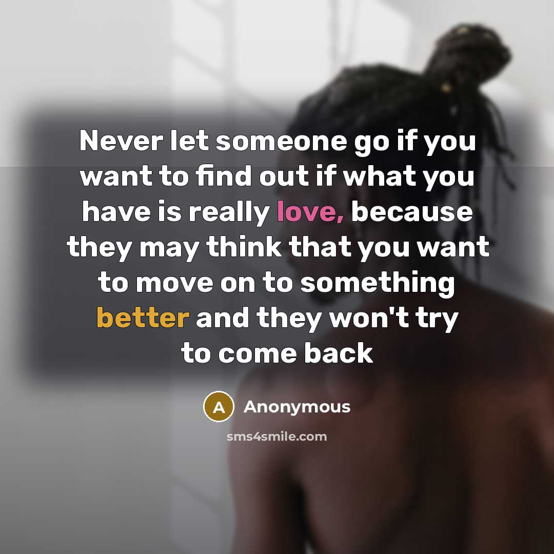 “Never let someone go if you want to find out if what you have is really love, because they may think that you want to move on to something better and they won't try to come back” quote by Anonymous