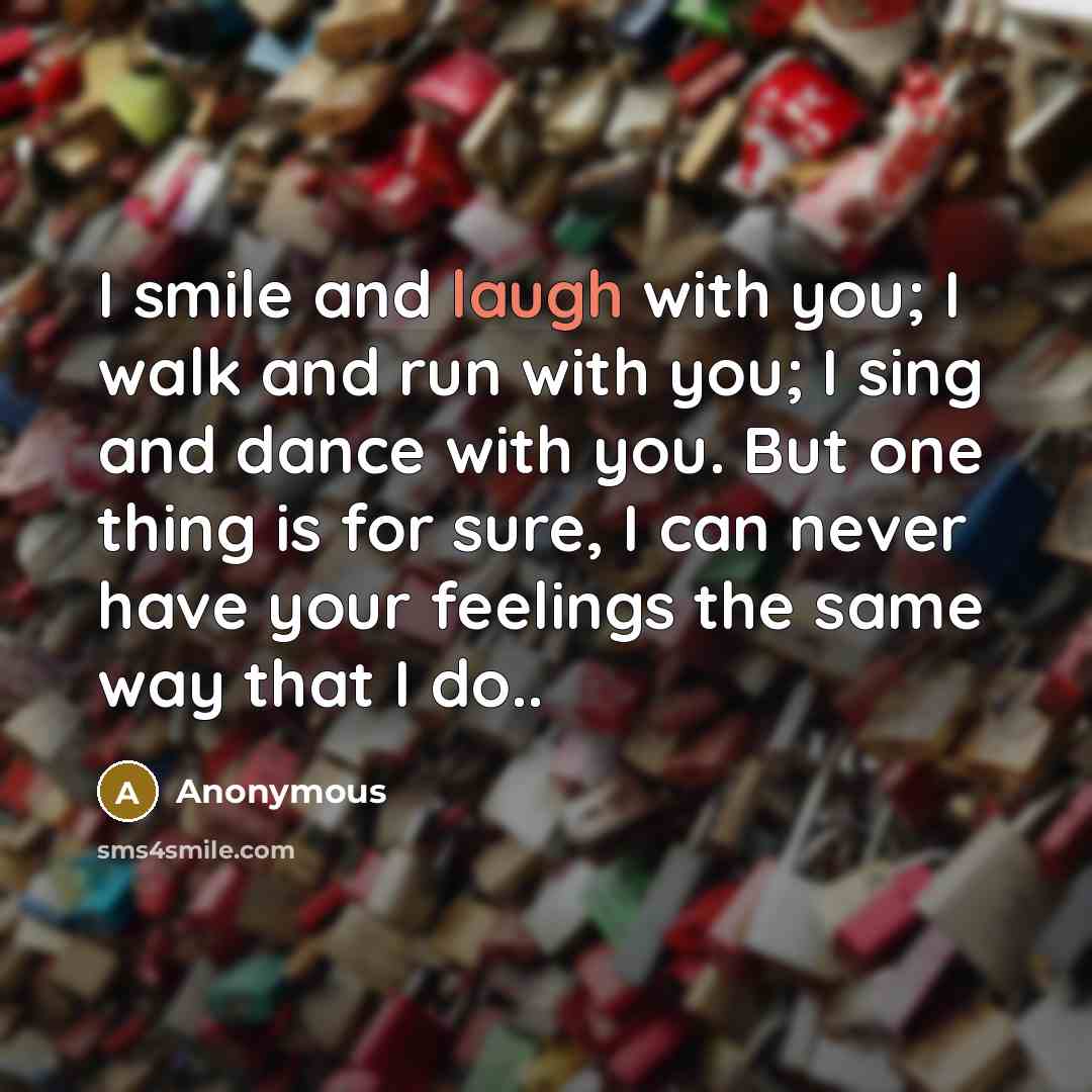 “I smile and laugh with you; I walk and run with you; I sing and dance with you. But one thing is for sure, I can never have your feelings the same way that I do..” quote by Anonymous