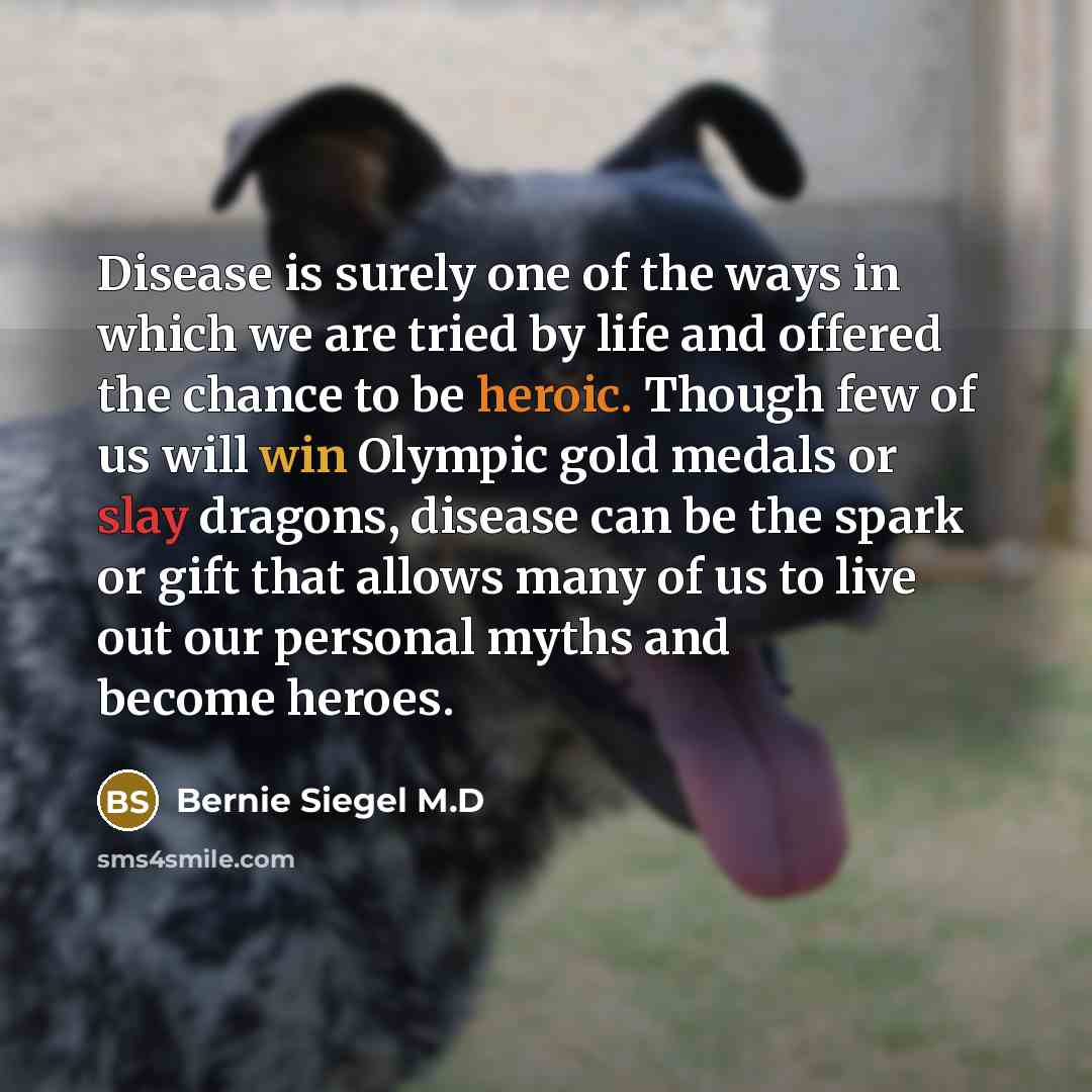 “Disease is surely one of the ways in which we are tried by life and offered the chance to be heroic. Though few of us will win Olympic gold medals or slay dragons, disease can be the spark or gift that allows many of us to live out our personal myths and become heroes.” quote by Bernie Siegel M.D