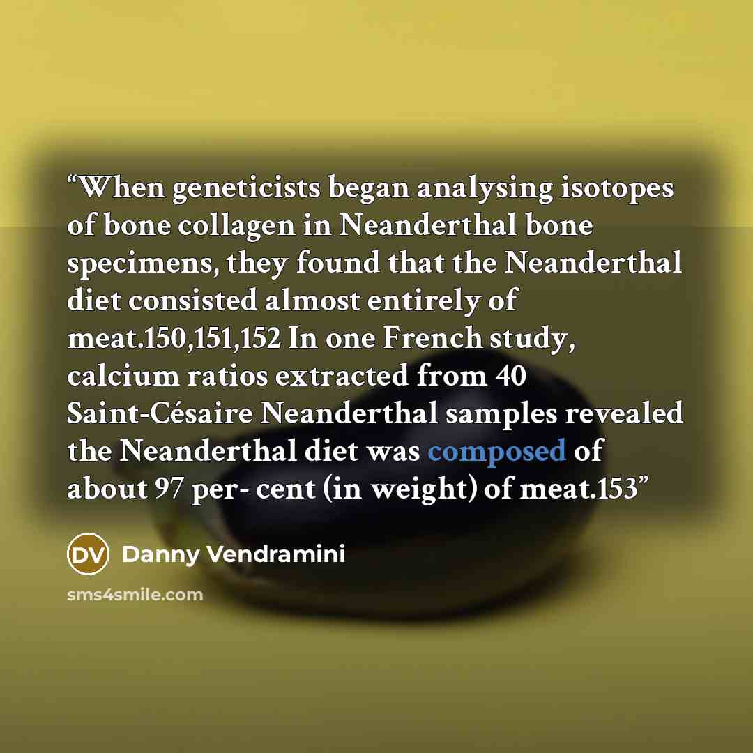 “When geneticists began analysing isotopes of bone collagen in Neanderthal bone specimens, they found that the Neanderthal diet consisted almost entirely of meat.150,151,152 In one French study, calcium ratios extracted from 40 Saint-Césaire Neanderthal samples revealed the Neanderthal diet was…” quote by Danny Vendramini