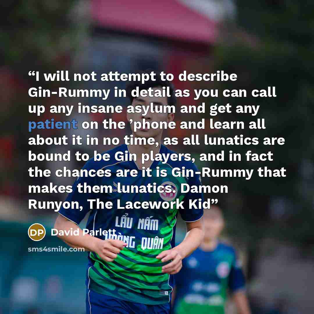“I will not attempt to describe Gin-Rummy in detail as you can call up any insane asylum and get any patient on the ’phone and learn all about it in no time, as all lunatics are bound to be Gin players, and in fact the chances are it is Gin-Rummy that makes them lunatics. Damon Runyon, The Lacework…” quote by David Parlett
