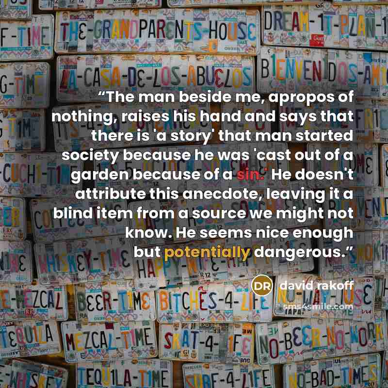 “The man beside me, apropos of nothing, raises his hand and says that there is 'a story' that man started society because he was 'cast out of a garden because of a sin.' He doesn't attribute this anecdote, leaving it a blind item from a source we might not know. He seems nice enough but potentially…” quote by David Rakoff