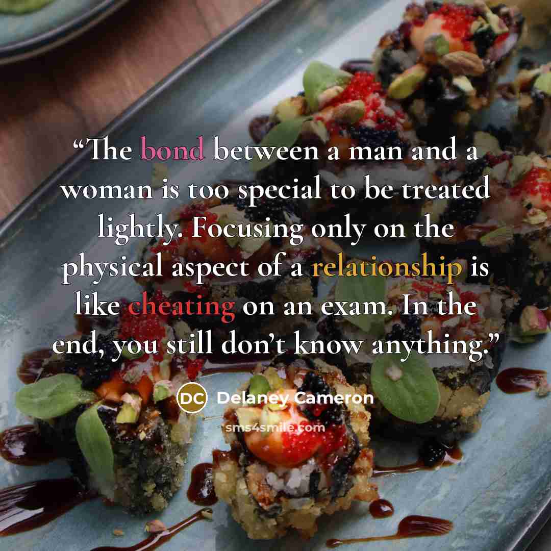 “The bond between a man and a woman is too special to be treated lightly. Focusing only on the physical aspect of a relationship is like cheating on an exam. In the end, you still don’t know anything.” quote by Delaney Cameron