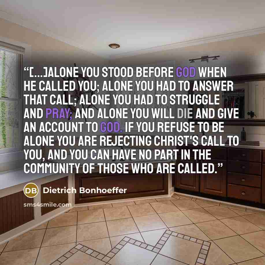 “[...]alone you stood before God when he called you; alone you had to answer that call; alone you had to struggle and pray; and alone you will die and give an account to God. If you refuse to be alone you are rejecting Christ's call to you, and you can have no part in the community of those who are…” quote by Dietrich Bonhoeffer