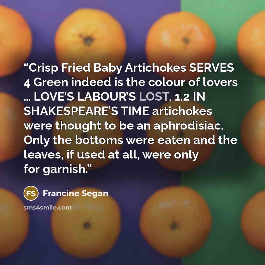 “Crisp Fried Baby Artichokes SERVES 4 Green indeed is the colour of lovers … LOVE’S LABOUR’S LOST, 1.2 IN SHAKESPEARE’S TIME artichokes were thought to be an aphrodisiac. Only the bottoms were eaten and the leaves, if used at all, were only for garnish.” quote by Francine Segan
