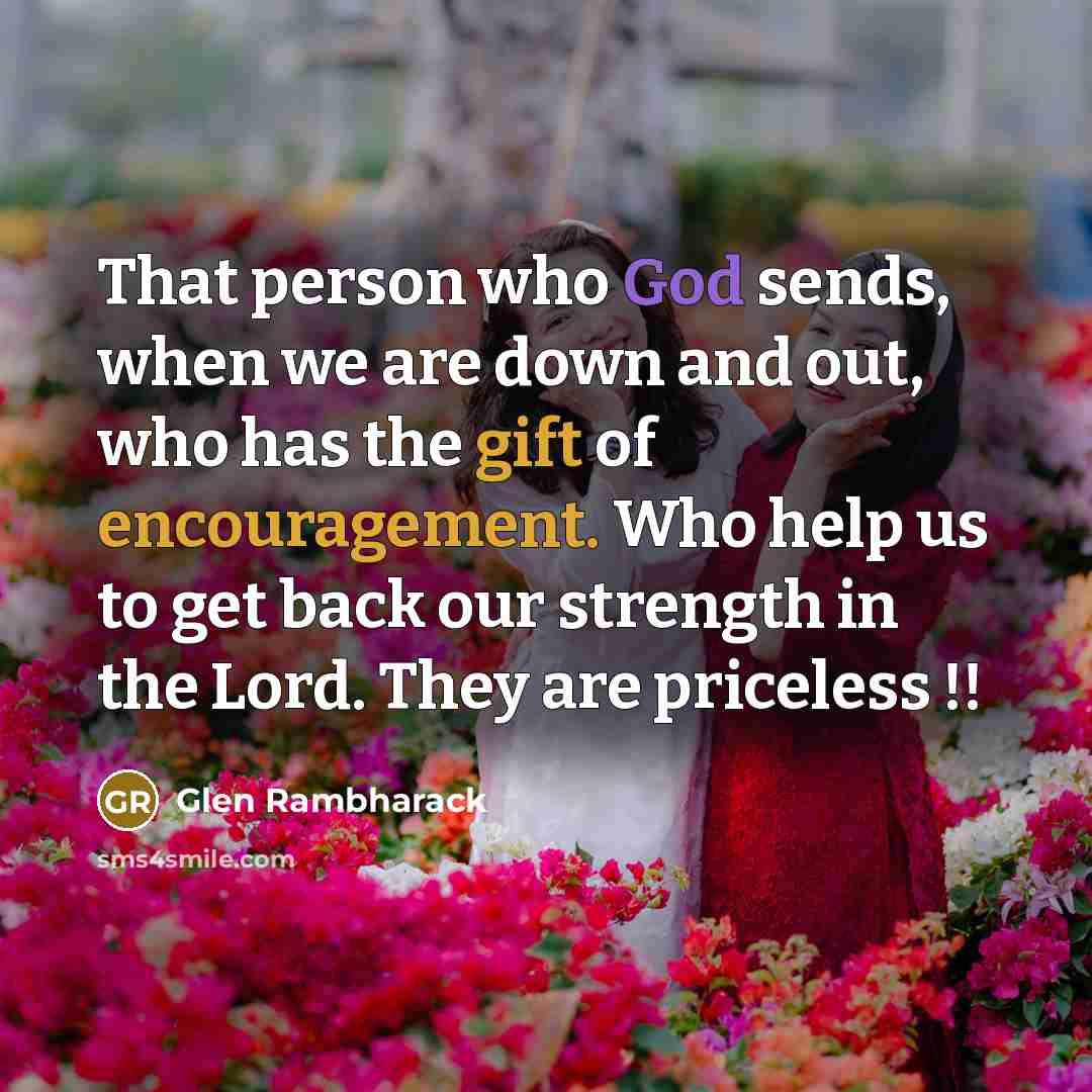 “That person who God sends, when we are down and out, who has the gift of encouragement. Who help us to get back our strength in the Lord. They are priceless !!” quote by Glen Rambharack