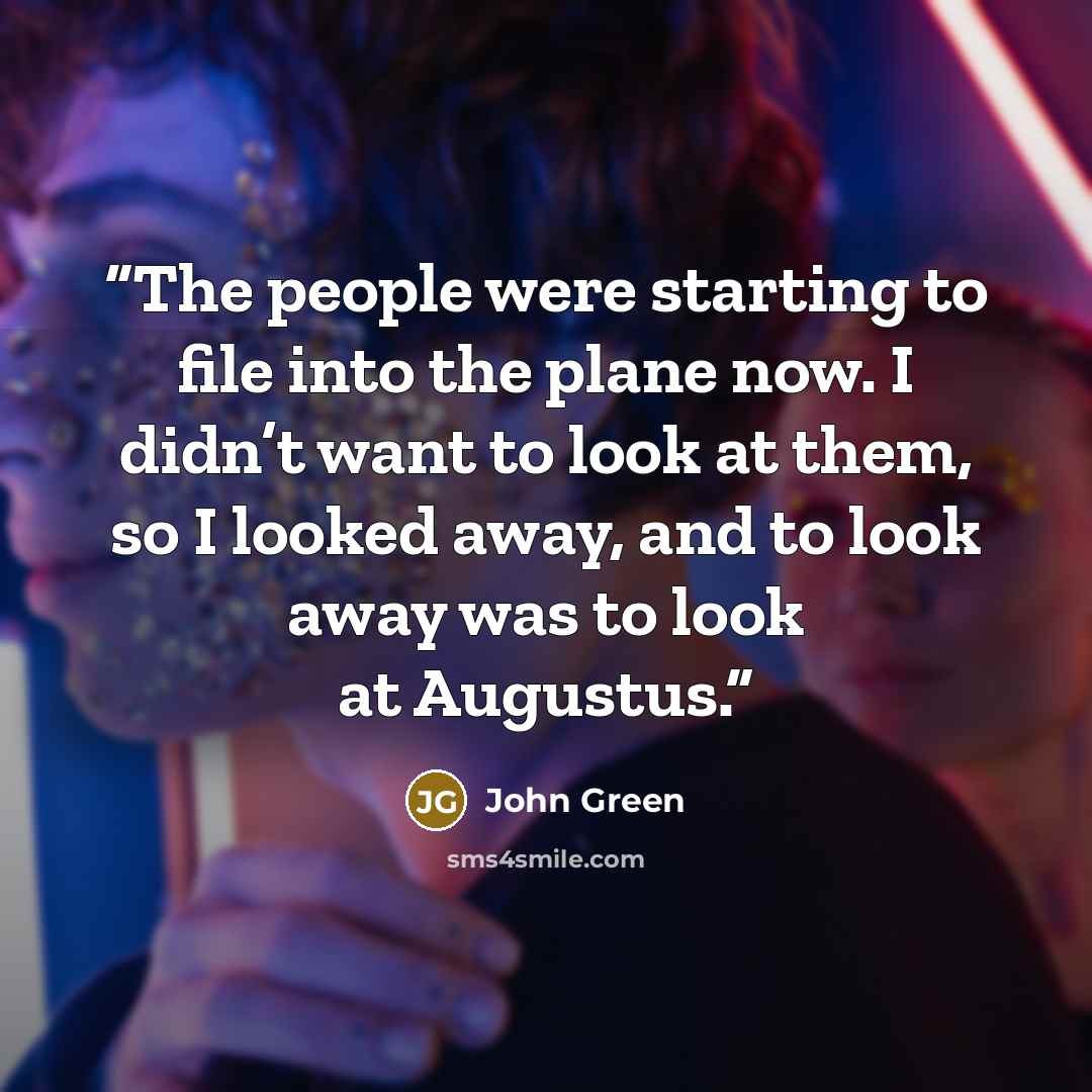 “The people were starting to file into the plane now. I didn’t want to look at them, so I looked away, and to look away was to look at Augustus.” quote by John Green
