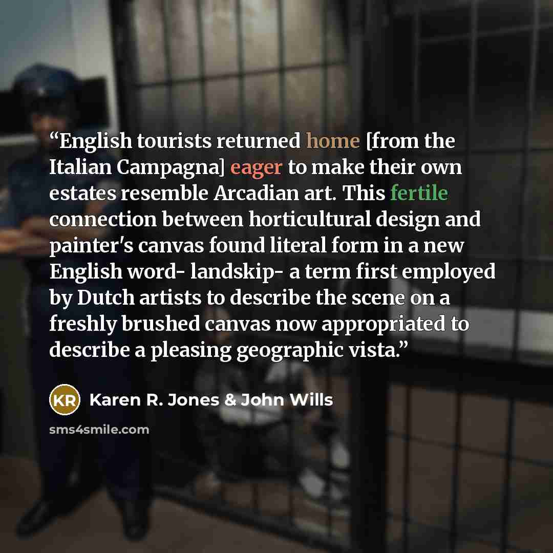 “English tourists returned home [from the Italian Campagna] eager to make their own estates resemble Arcadian art. This fertile connection between horticultural design and painter's canvas found literal form in a new English word- landskip- a term first employed by Dutch artists to describe the…” quote by Karen R. Jones & John Wills