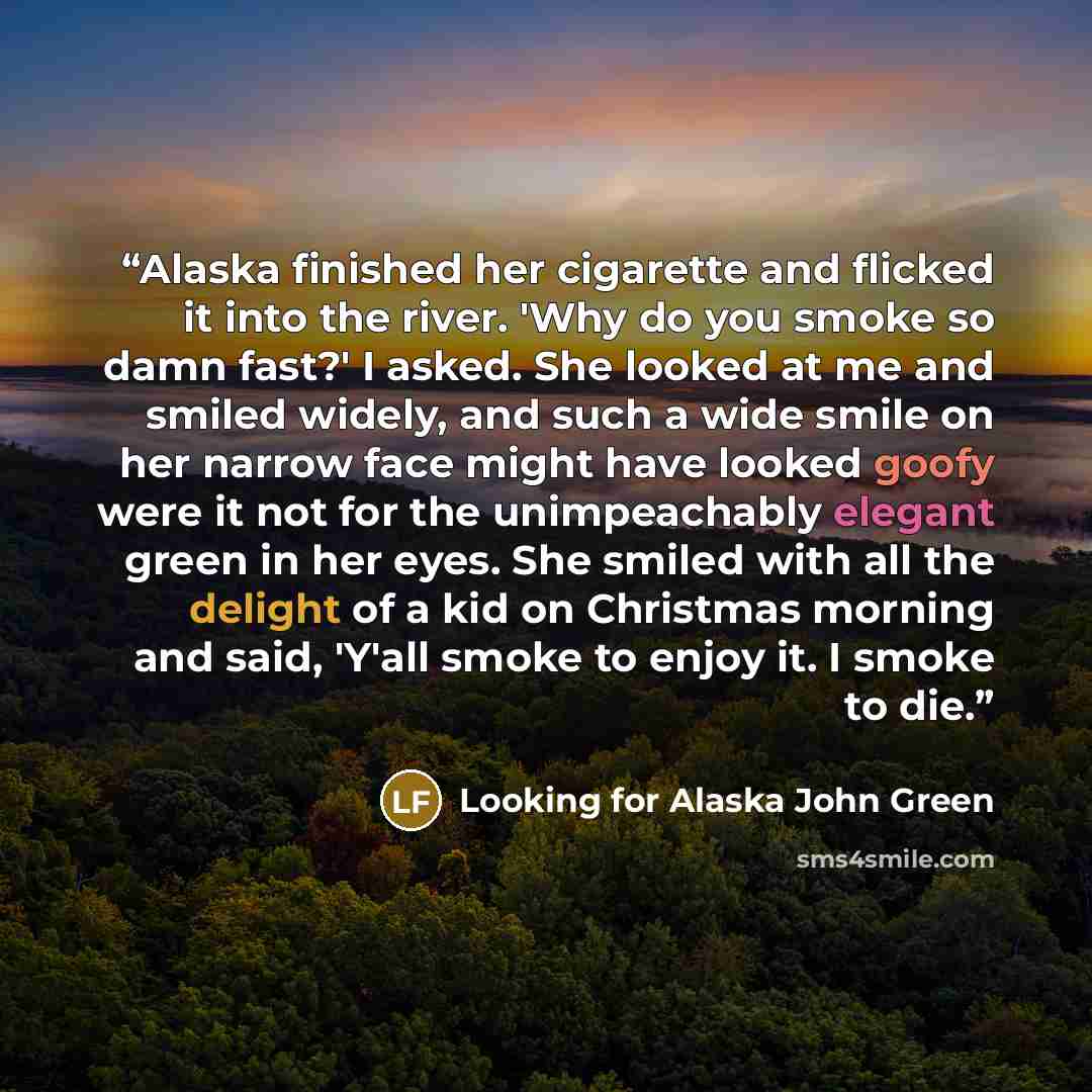 “Alaska finished her cigarette and flicked it into the river. 'Why do you smoke so damn fast?' I asked. She looked at me and smiled widely, and such a wide smile on her narrow face might have looked goofy were it not for the unimpeachably elegant green in her eyes. She smiled with all the delight…” quote by Looking for Alaska John Green