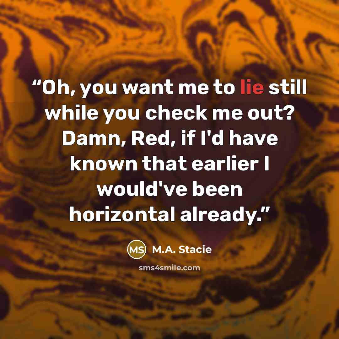 “Oh, you want me to lie still while you check me out? Damn, Red, if I'd have known that earlier I would've been horizontal already.” quote by M.A. Stacie