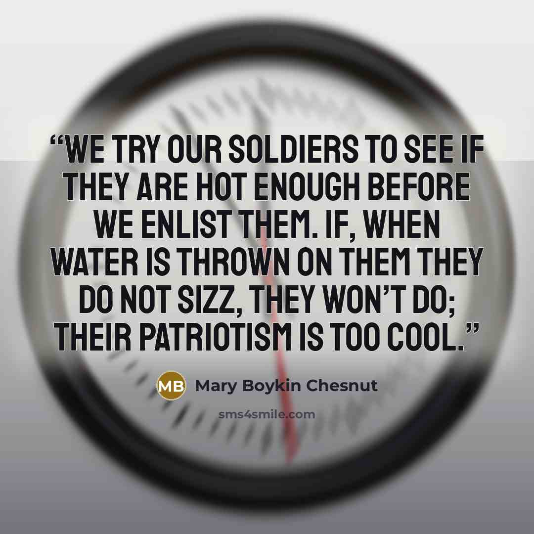 “We try our soldiers to see if they are hot enough before we enlist them. If, when water is thrown on them they do not sizz, they won’t do; their patriotism is too cool.” quote by Mary Boykin Chesnut