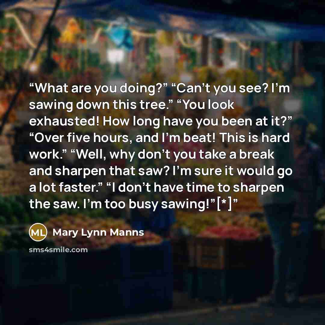 “What are you doing?” “Can’t you see? I’m sawing down this tree.” “You look exhausted! How long have you been at it?” “Over five hours, and I’m beat! This is hard work.” “Well, why don’t you take a break and sharpen that saw? I’m sure it would go a lot faster.” “I don’t have time to sharpen the…” quote by Mary Lynn Manns