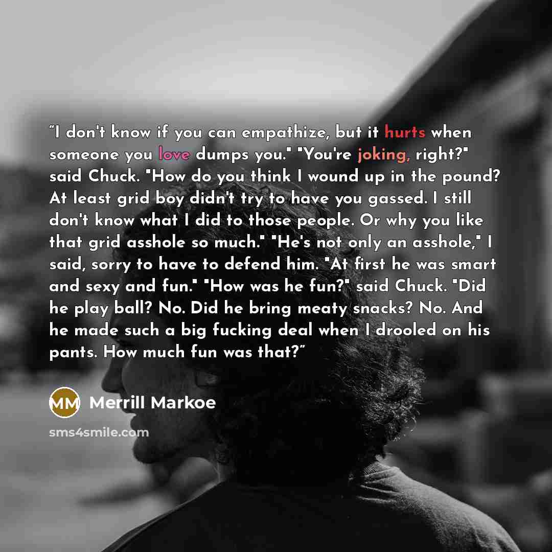 “I don't know if you can empathize, but it hurts when someone you love dumps you." "You're joking, right?" said Chuck. "How do you think I wound up in the pound? At least grid boy didn't try to have you gassed. I still don't know what I did to those people. Or why you like that grid asshole so…” quote by Merrill Markoe