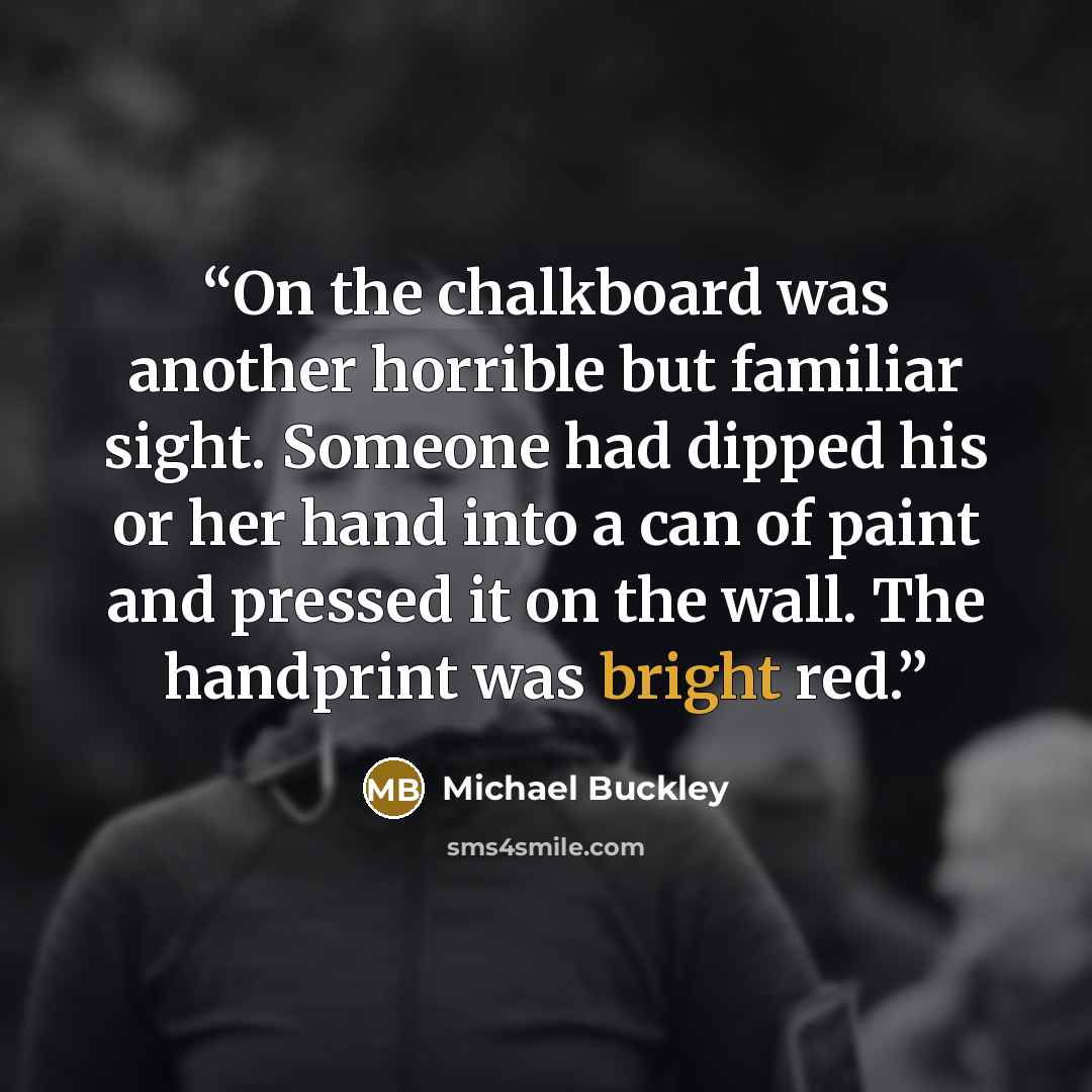 “On the chalkboard was another horrible but familiar sight. Someone had dipped his or her hand into a can of paint and pressed it on the wall. The handprint was bright red.” quote by Michael Buckley