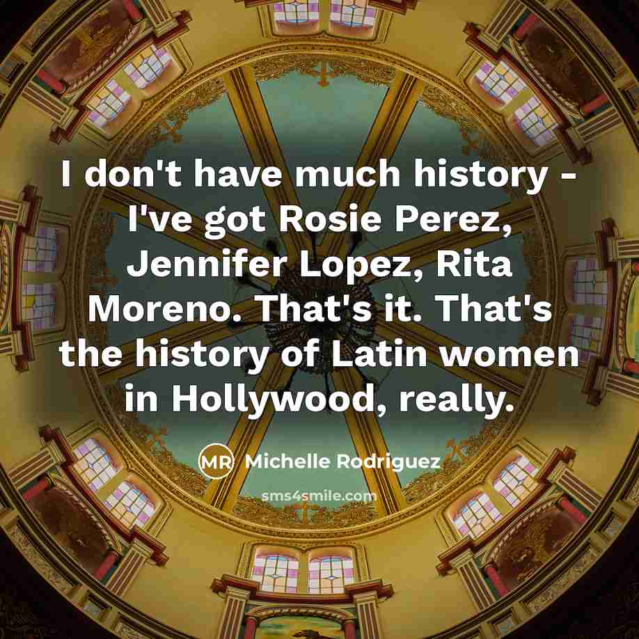 “I don't have much history - I've got Rosie Perez, Jennifer Lopez, Rita Moreno. That's it. That's the history of Latin women in Hollywood, really.” quote by Michelle Rodriguez