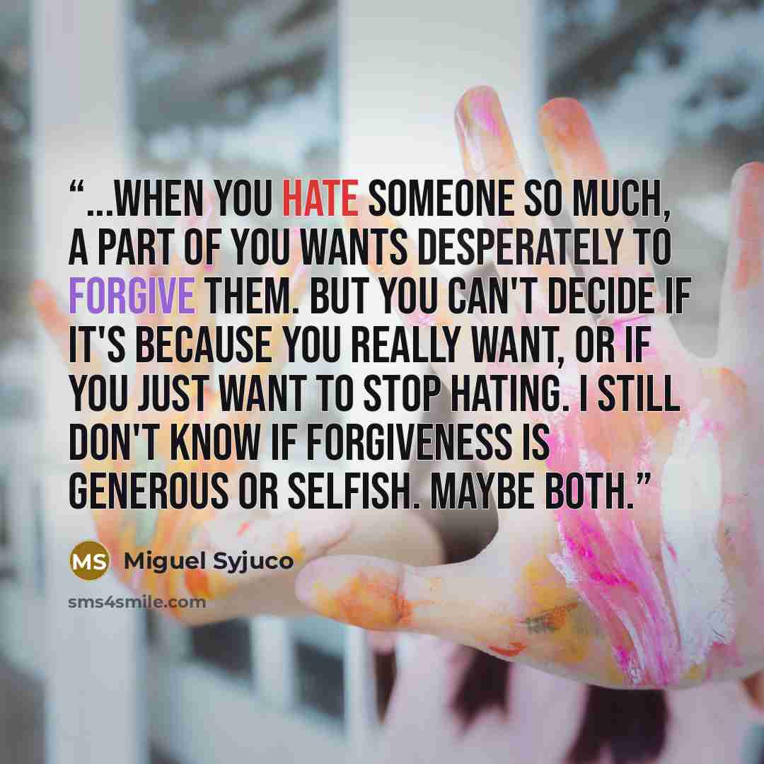 “...when you hate someone so much, a part of you wants desperately to forgive them. But you can't decide if it's because you really want, or if you just want to stop hating. I still don't know if forgiveness is generous or selfish. Maybe both.” quote by Miguel Syjuco
