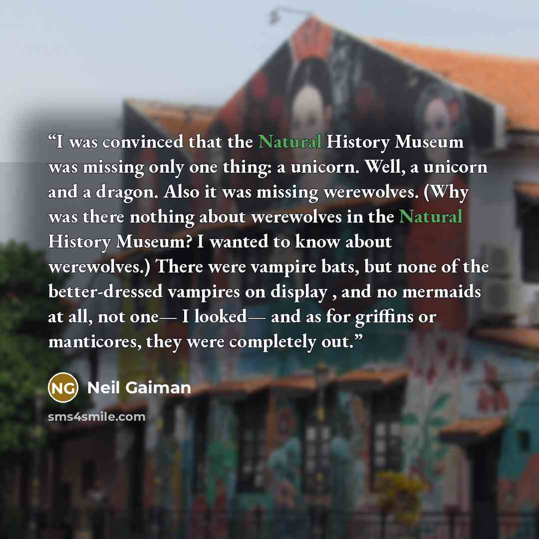 “I was convinced that the Natural History Museum was missing only one thing: a unicorn. Well, a unicorn and a dragon. Also it was missing werewolves. (Why was there nothing about werewolves in the Natural History Museum? I wanted to know about werewolves.) There were vampire bats, but none of the…” quote by Neil Gaiman