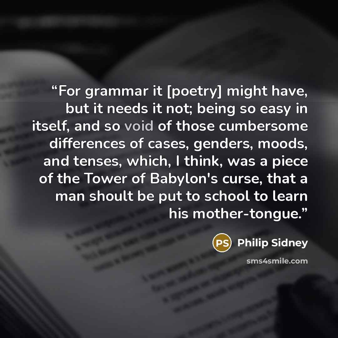 “For grammar it [poetry] might have, but it needs it not; being so easy in itself, and so void of those cumbersome differences of cases, genders, moods, and tenses, which, I think, was a piece of the Tower of Babylon's curse, that a man shoult be put to school to learn his mother-tongue.” quote by Philip Sidney