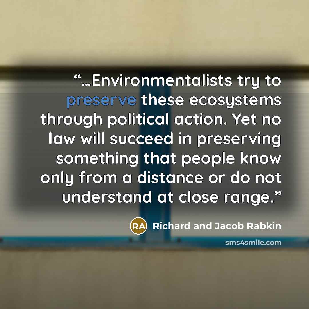 “…Environmentalists try to preserve these ecosystems through political action. Yet no law will succeed in preserving something that people know only from a distance or do not understand at close range.” quote by Richard and Jacob Rabkin