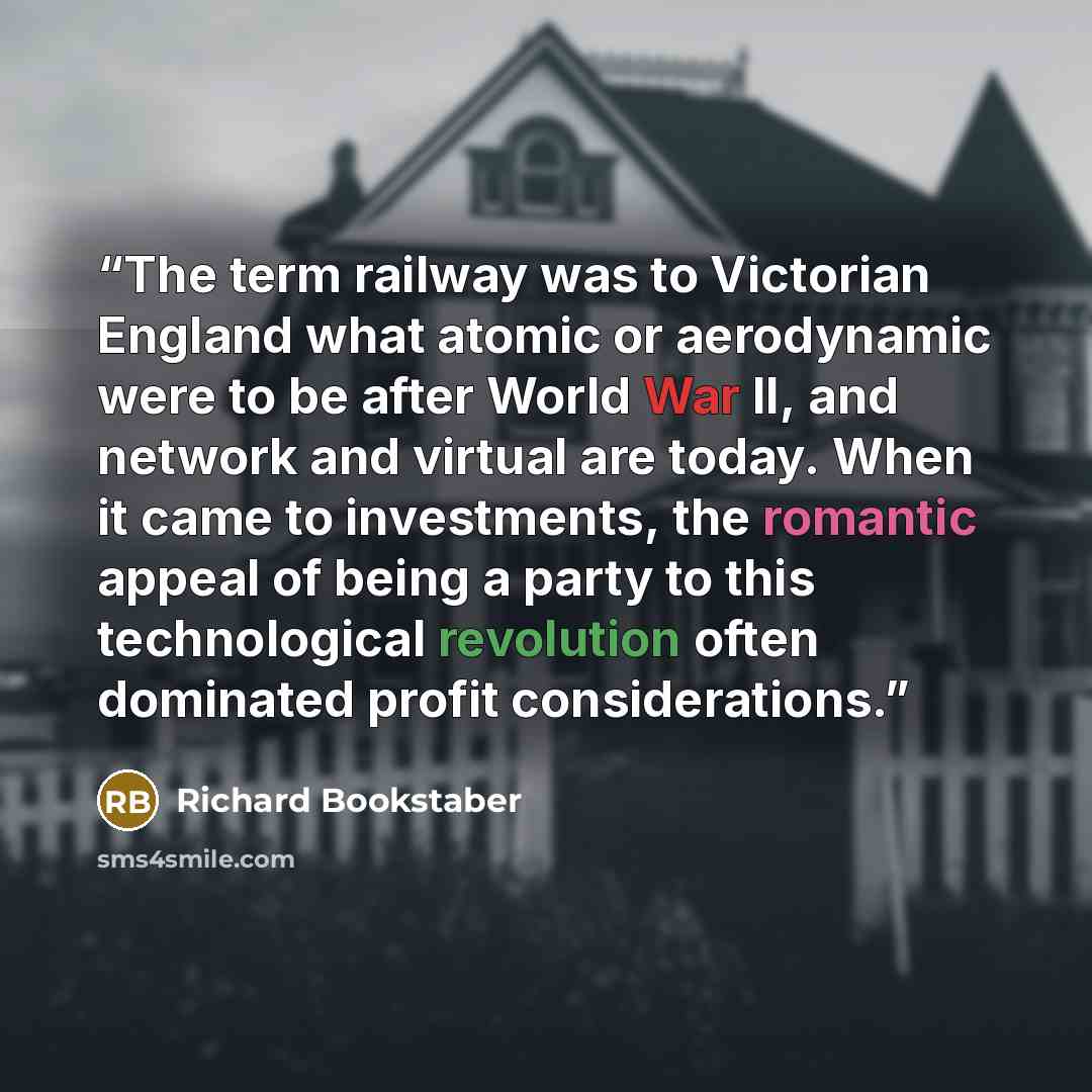 “The term railway was to Victorian England what atomic or aerodynamic were to be after World War II, and network and virtual are today. When it came to investments, the romantic appeal of being a party to this technological revolution often dominated profit considerations.” quote by Richard Bookstaber