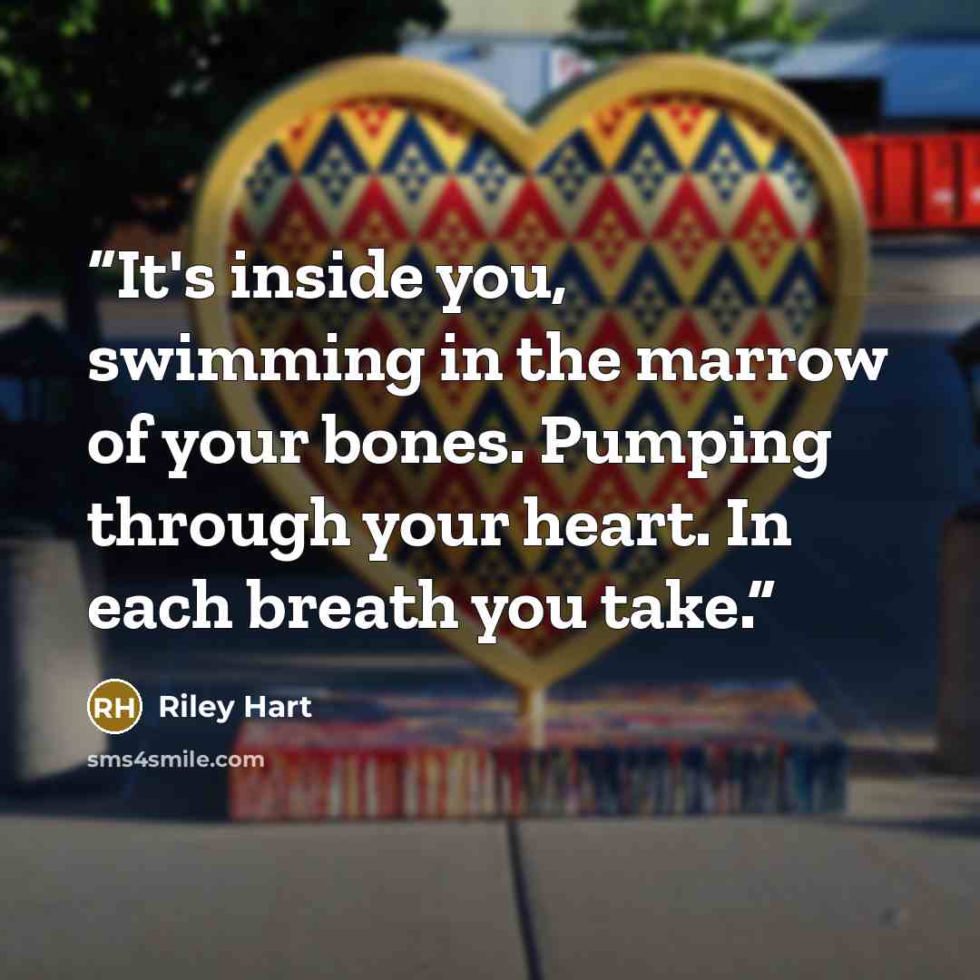 “It's inside you, swimming in the marrow of your bones. Pumping through your heart. In each breath you take.” quote by Riley Hart