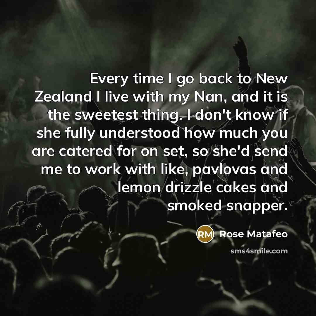 “Every time I go back to New Zealand I live with my Nan, and it is the sweetest thing. I don't know if she fully understood how much you are catered for on set, so she'd send me to work with like, pavlovas and lemon drizzle cakes and smoked snapper.” quote by Rose Matafeo