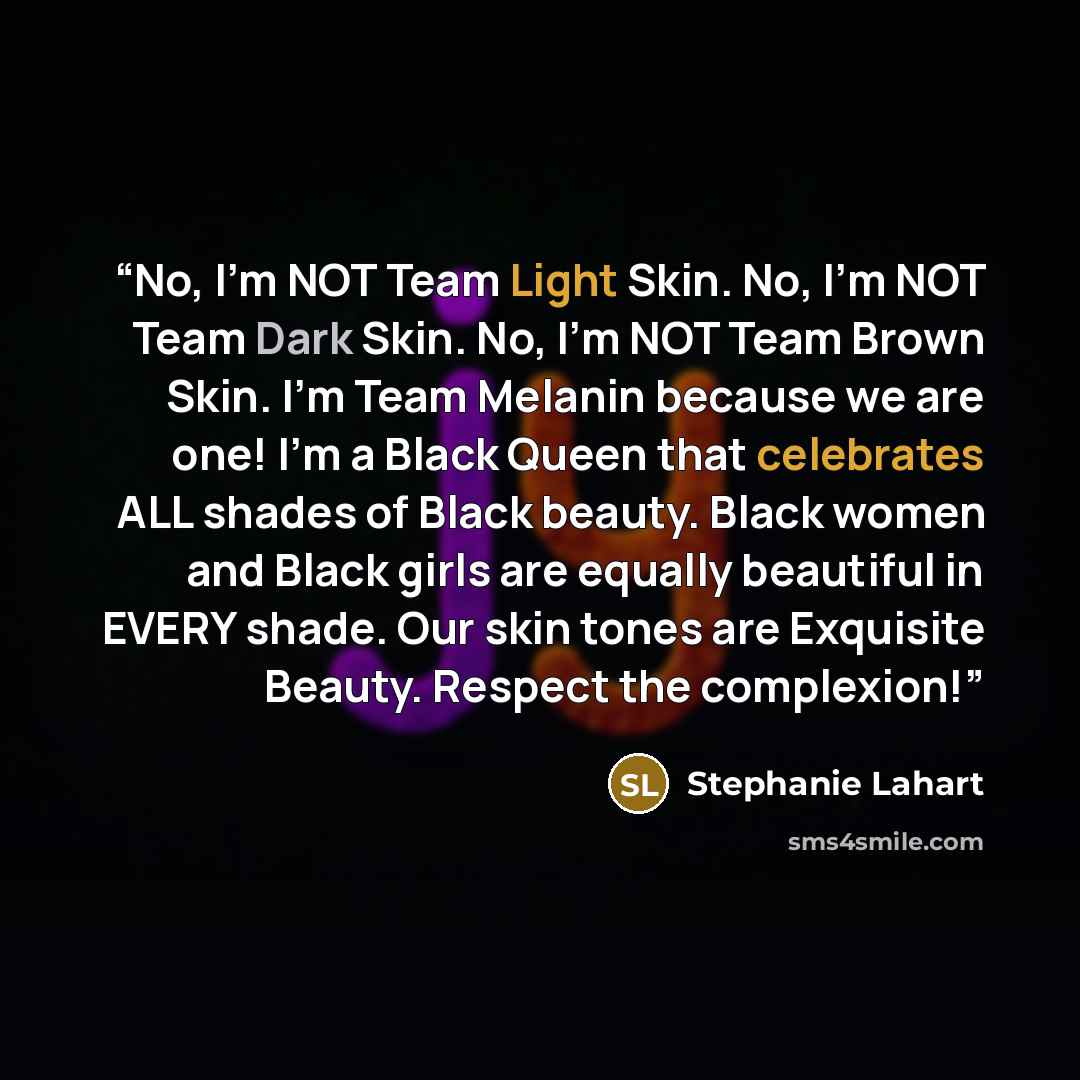 “No, I’m NOT Team Light Skin. No, I’m NOT Team Dark Skin. No, I’m NOT Team Brown Skin. I’m Team Melanin because we are one! I’m a Black Queen that celebrates ALL shades of Black beauty. Black women and Black girls are equally beautiful in EVERY shade. Our skin tones are Exquisite Beauty. Respect…” quote by Stephanie Lahart