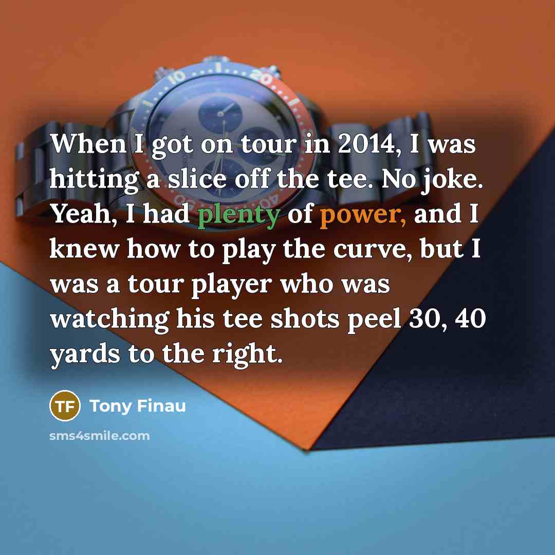 “When I got on tour in 2014, I was hitting a slice off the tee. No joke. Yeah, I had plenty of power, and I knew how to play the curve, but I was a tour player who was watching his tee shots peel 30, 40 yards to the right.” quote by Tony Finau