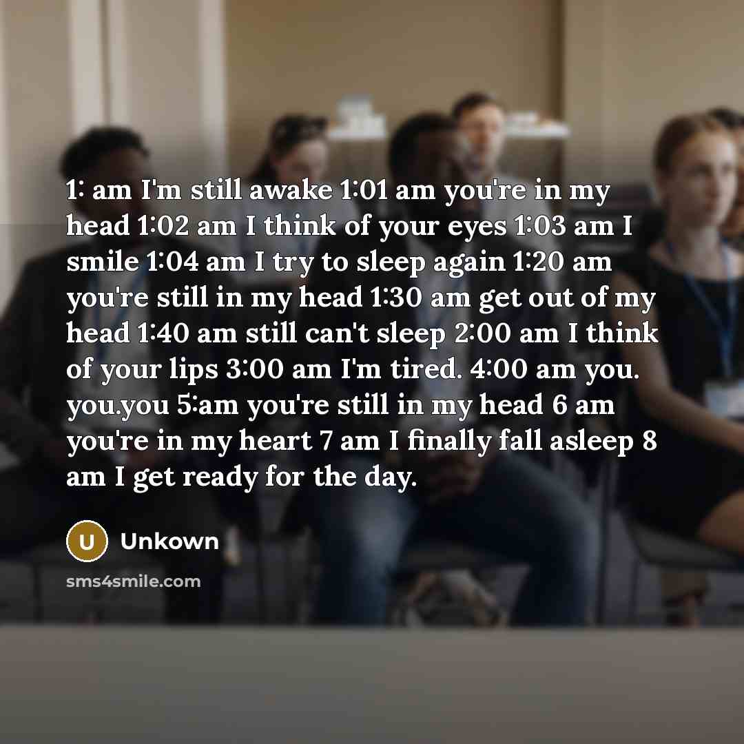 “1: am I'm still awake 1:01 am you're in my head 1:02 am I think of your eyes 1:03 am I smile 1:04 am I try to sleep again 1:20 am you're still in my head 1:30 am get out of my head 1:40 am still can't sleep 2:00 am I think of your lips 3:00 am I'm tired. 4:00 am you. you.you 5:am you're still in…” quote by Unkown