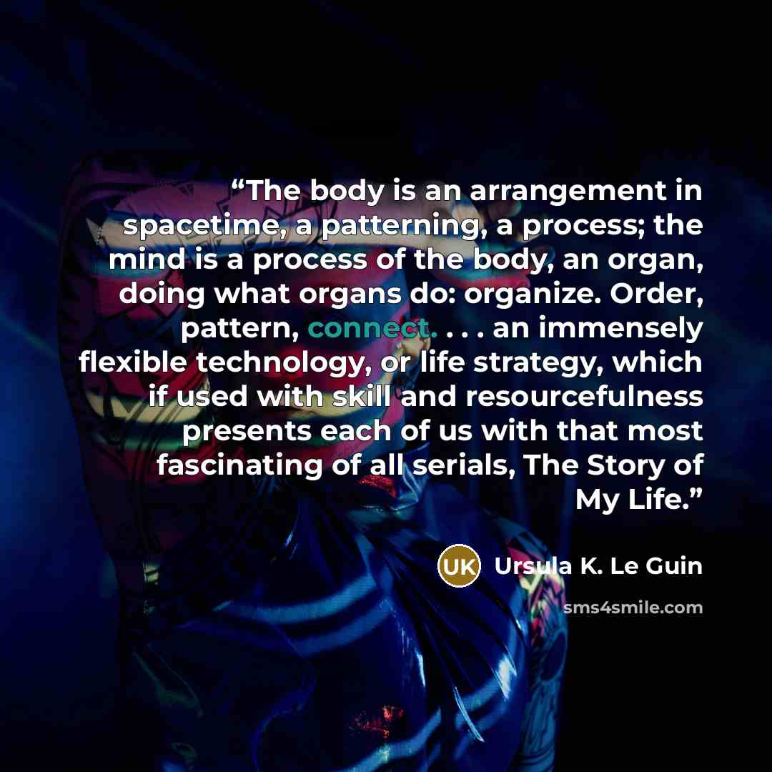 “The body is an arrangement in spacetime, a patterning, a process; the mind is a process of the body, an organ, doing what organs do: organize. Order, pattern, connect. . . . an immensely flexible technology, or life strategy, which if used with skill and resourcefulness presents each of us with…” quote by Ursula K. Le Guin