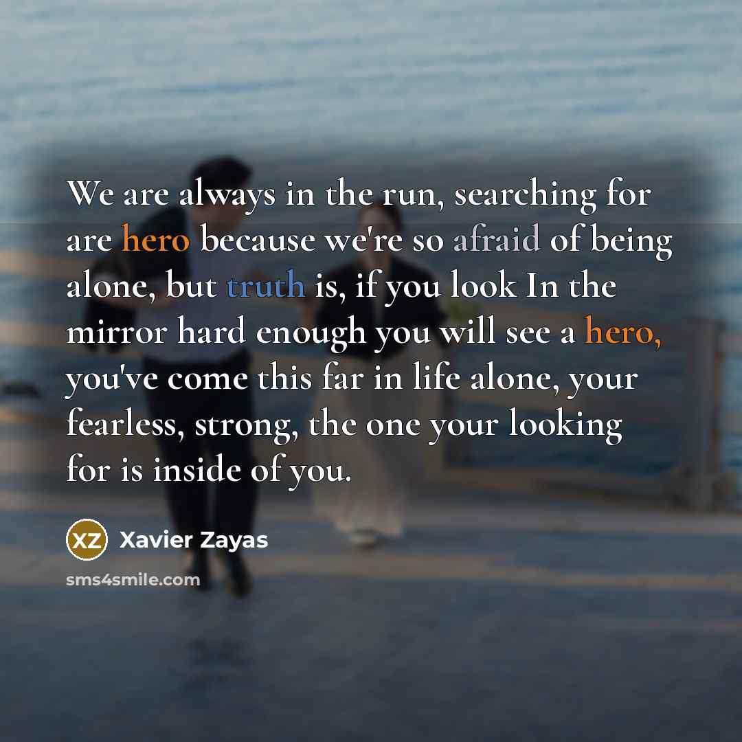 “We are always in the run, searching for are hero because we're so afraid of being alone, but truth is, if you look In the mirror hard enough you will see a hero, you've come this far in life alone, your fearless, strong, the one your looking for is inside of you.” quote by Xavier Zayas