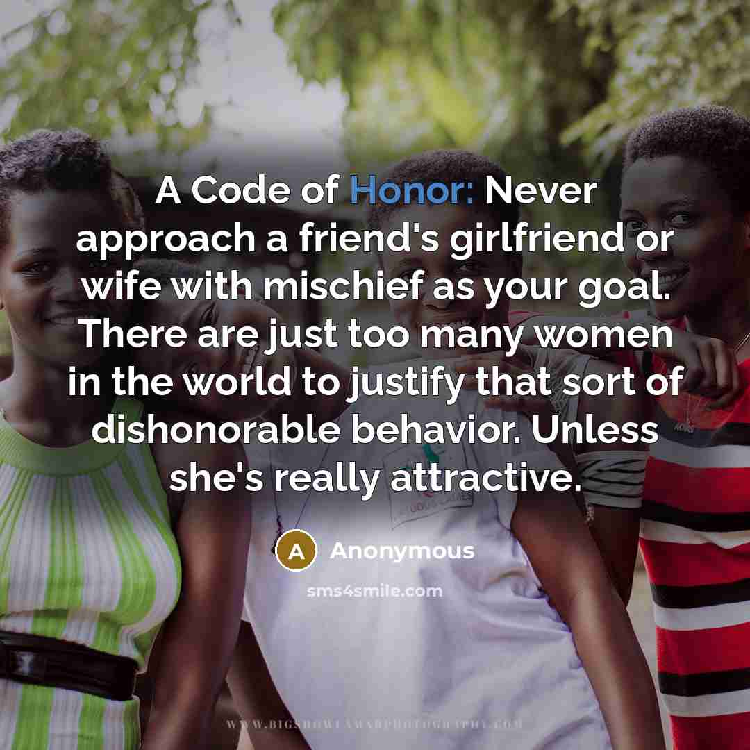 “A Code of Honor: Never approach a friend's girlfriend or wife with mischief as your goal. There are just too many women in the world to justify that sort of dishonorable behavior. Unless she's really attractive.” quote by Anonymous