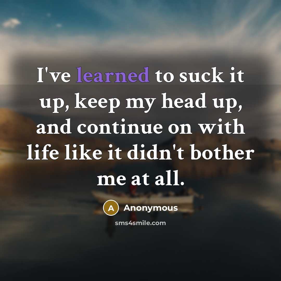 “I've learned to suck it up, keep my head up, and continue on with life like it didn't bother me at all.” quote by Anonymous