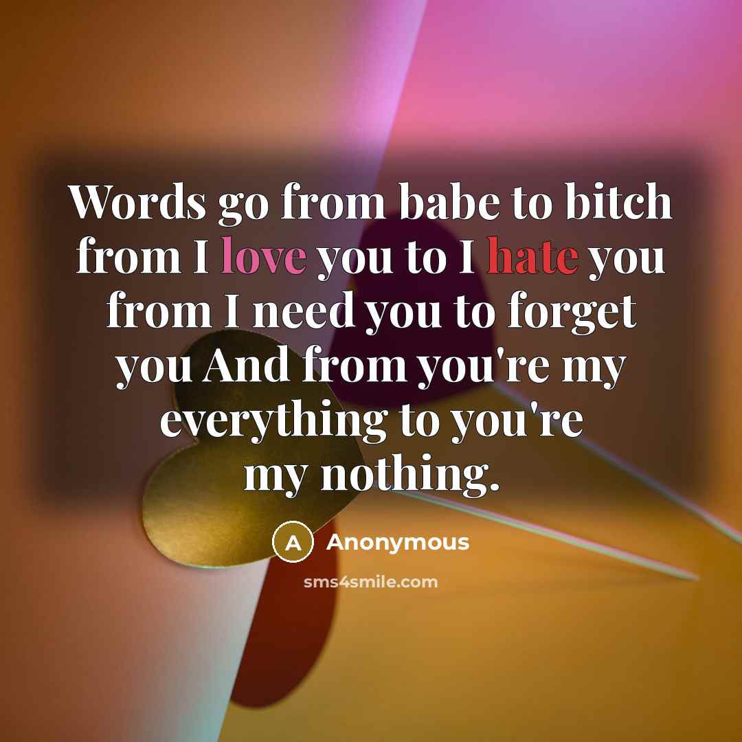 “Words go from babe to bitch from I love you to I hate you from I need you to forget you And from you're my everything to you're my nothing.” quote by Anonymous