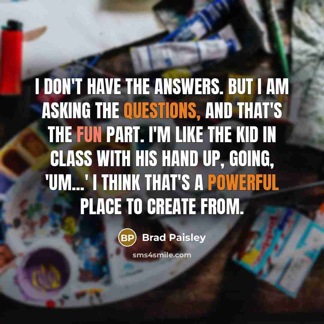 “I don't have the answers. But I am asking the questions, and that's the fun part. I'm like the kid in class with his hand up, going, 'Um...' I think that's a powerful place to create from.” quote by Brad Paisley