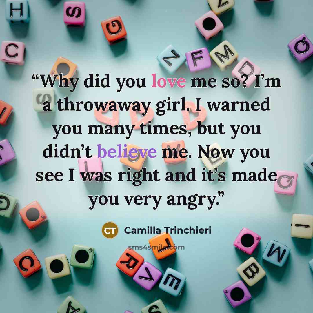 “Why did you love me so? I’m a throwaway girl. I warned you many times, but you didn’t believe me. Now you see I was right and it’s made you very angry.” quote by Camilla Trinchieri