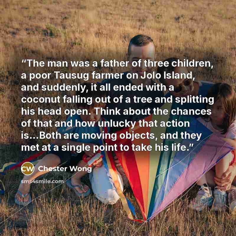 “The man was a father of three children, a poor Tausug farmer on Jolo Island, and suddenly, it all ended with a coconut falling out of a tree and splitting his head open. Think about the chances of that and how unlucky that action is…Both are moving objects, and they met at a single point to take…” quote by Chester Wong