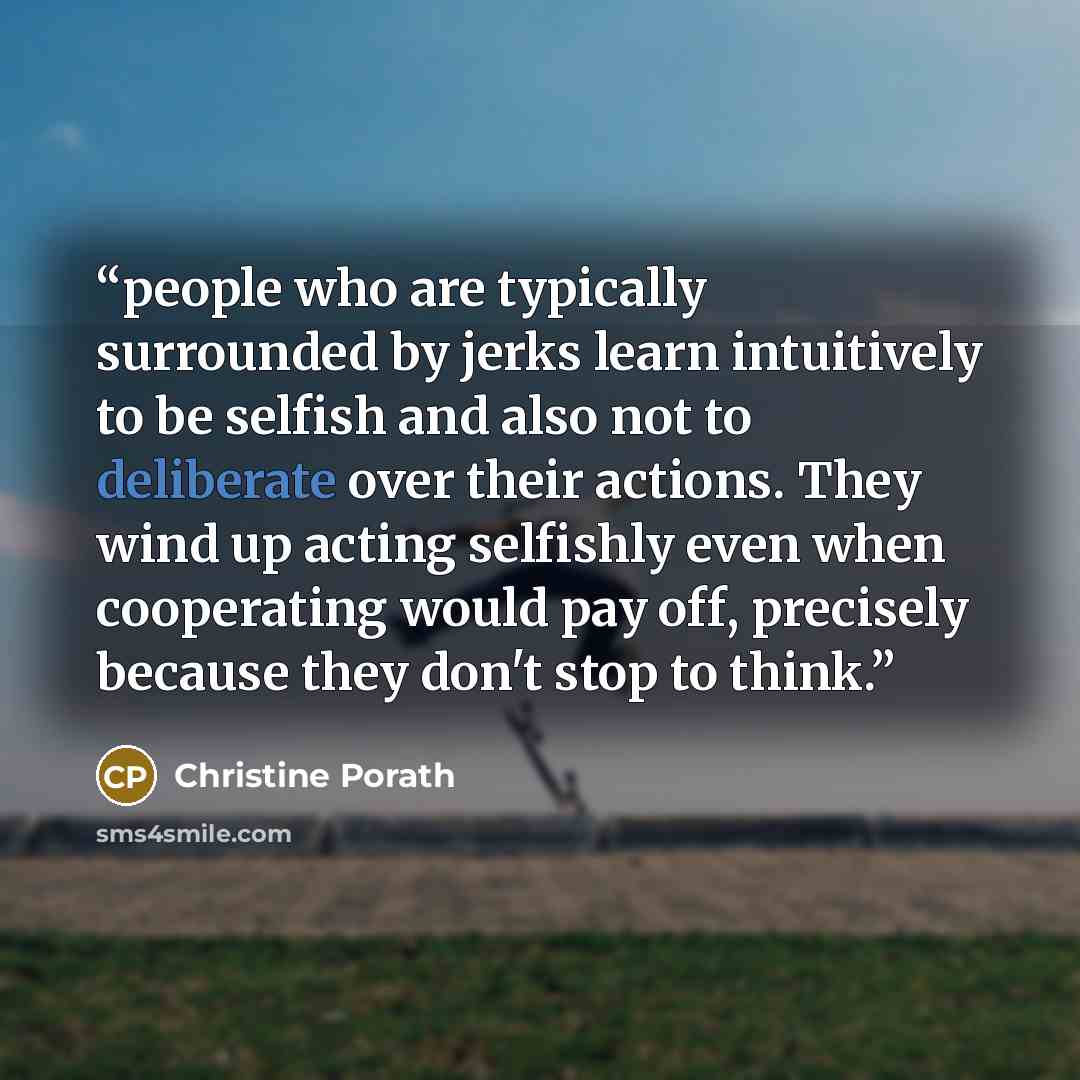 “people who are typically surrounded by jerks learn intuitively to be selfish and also not to deliberate over their actions. They wind up acting selfishly even when cooperating would pay off, precisely because they don't stop to think.” quote by Christine Porath