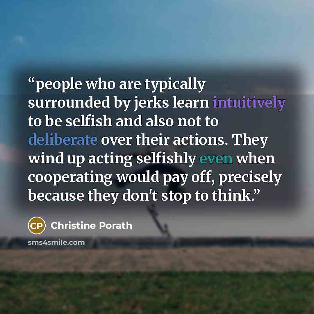 “people who are typically surrounded by jerks learn intuitively to be selfish and also not to deliberate over their actions. They wind up acting selfishly even when cooperating would pay off, precisely because they don't stop to think.” quote by Christine Porath
