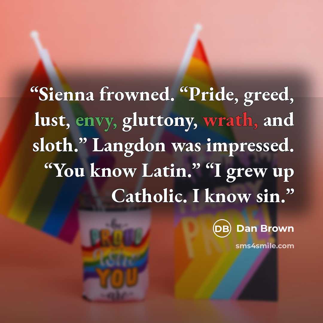 “Sienna frowned. “Pride, greed, lust, envy, gluttony, wrath, and sloth.” Langdon was impressed. “You know Latin.” “I grew up Catholic. I know sin.” quote by Dan Brown