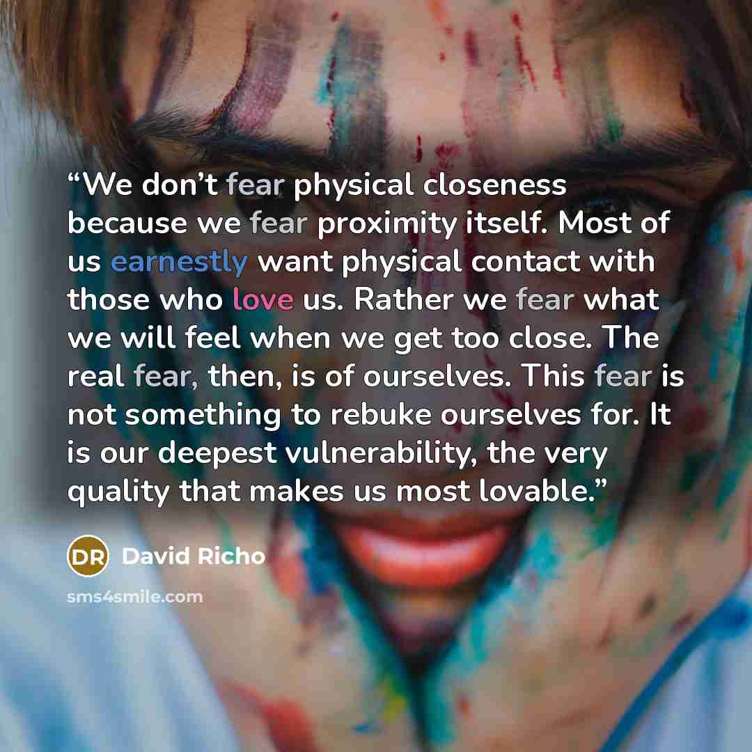 “We don’t fear physical closeness because we fear proximity itself. Most of us earnestly want physical contact with those who love us. Rather we fear what we will feel when we get too close. The real fear, then, is of ourselves. This fear is not something to rebuke ourselves for. It is our deepest…” quote by David Richo