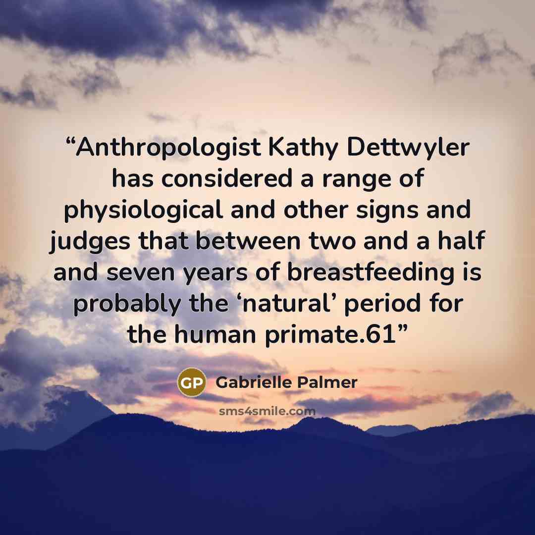 “Anthropologist Kathy Dettwyler has considered a range of physiological and other signs and judges that between two and a half and seven years of breastfeeding is probably the ‘natural’ period for the human primate.61” quote by Gabrielle Palmer