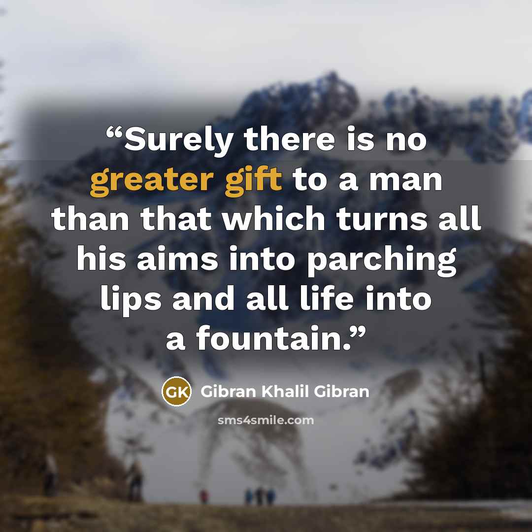 “Surely there is no greater gift to a man than that which turns all his aims into parching lips and all life into a fountain.” quote by Gibran Khalil Gibran