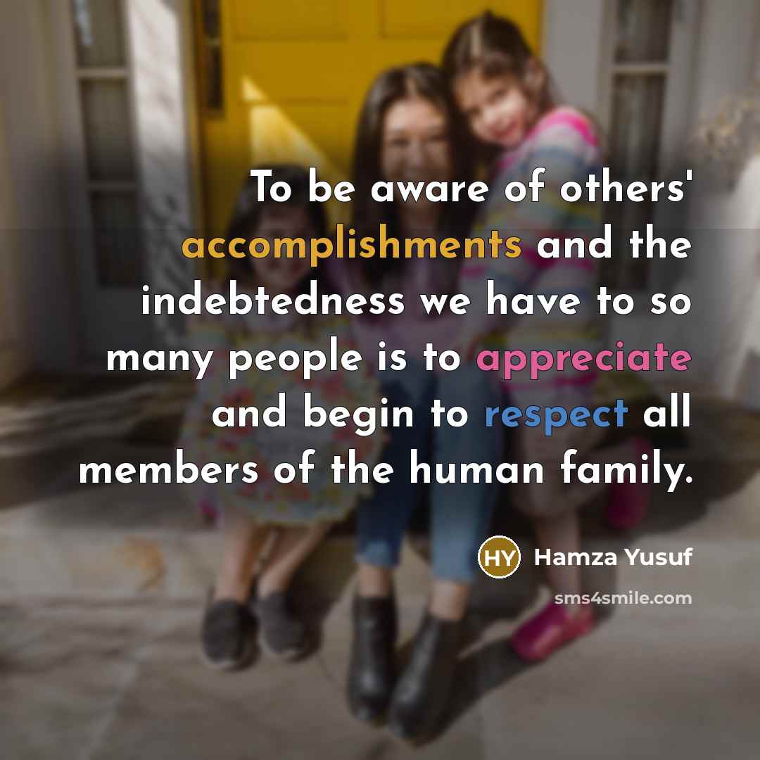 “To be aware of others' accomplishments and the indebtedness we have to so many people is to appreciate and begin to respect all members of the human family.” quote by Hamza Yusuf