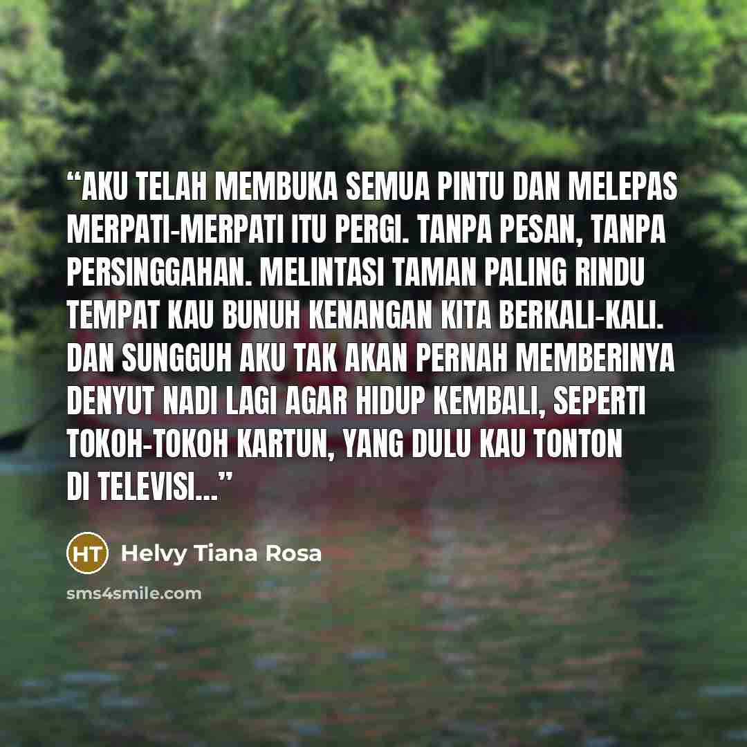 “Aku telah membuka semua pintu dan melepas merpati-merpati itu pergi. Tanpa pesan, tanpa persinggahan. Melintasi taman paling rindu tempat kau bunuh kenangan kita berkali-kali. Dan sungguh aku tak akan pernah memberinya denyut nadi lagi agar hidup kembali, seperti tokoh-tokoh kartun, yang dulu kau…” quote by Helvy Tiana Rosa