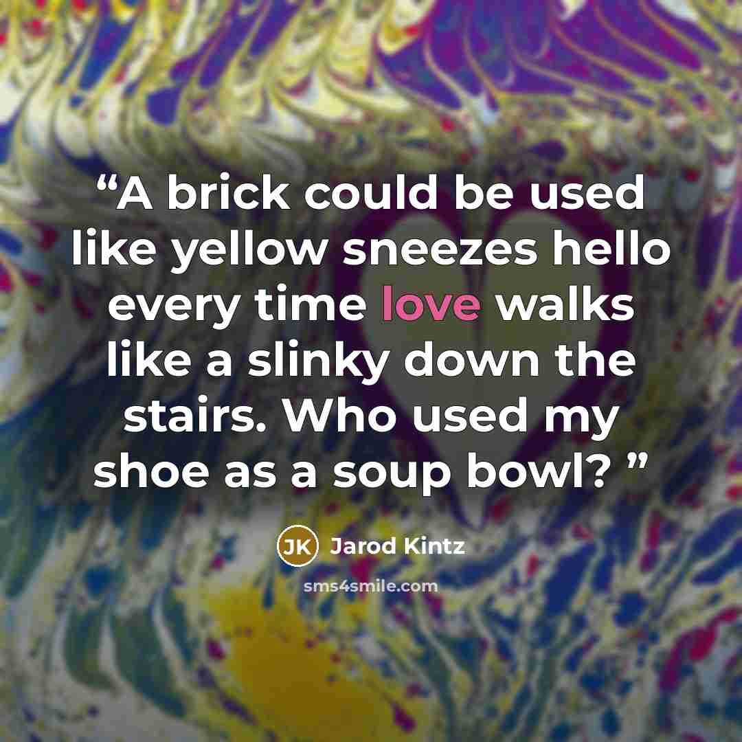 “A brick could be used like yellow sneezes hello every time love walks like a slinky down the stairs. Who used my shoe as a soup bowl?” quote by Jarod Kintz
