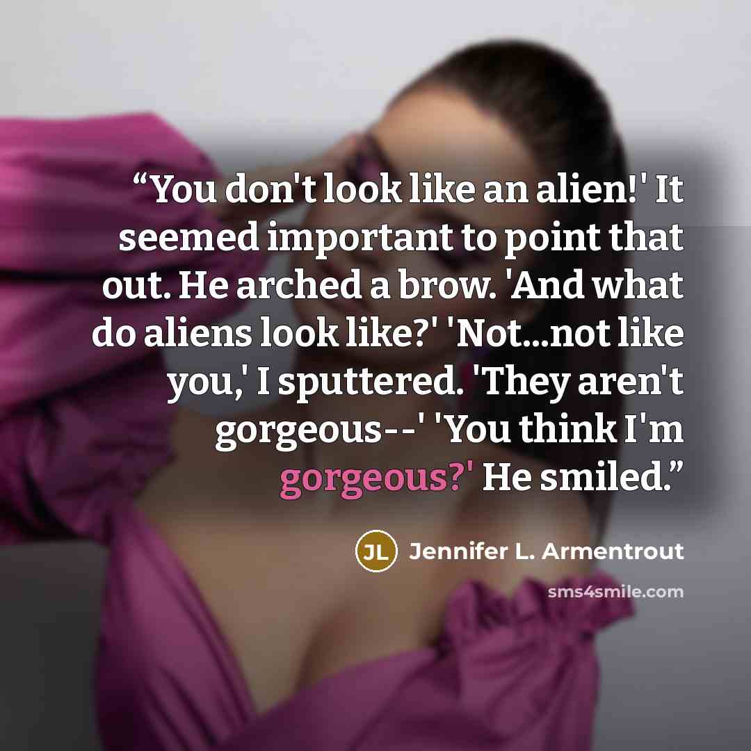 “You don't look like an alien!' It seemed important to point that out. He arched a brow. 'And what do aliens look like?' 'Not...not like you,' I sputtered. 'They aren't gorgeous--' 'You think I'm gorgeous?' He smiled.” quote by Jennifer L. Armentrout