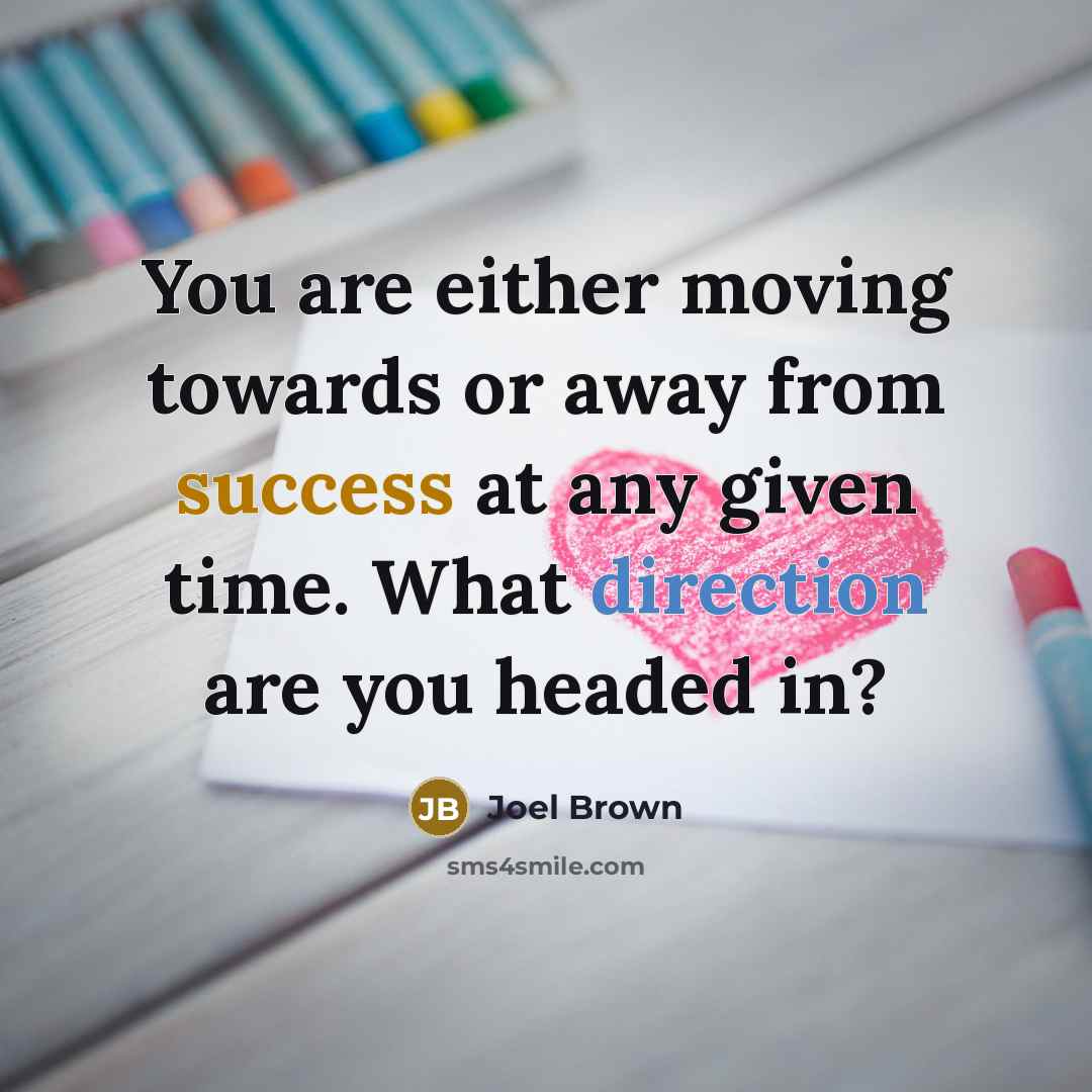 “You are either moving towards or away from success at any given time. What direction are you headed in?” quote by Joel Brown