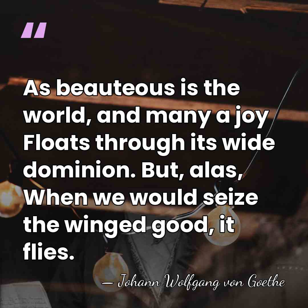 As beauteous is the world, and many a joy Floats through its&hellip; - Johann Wolfgang von Goethe