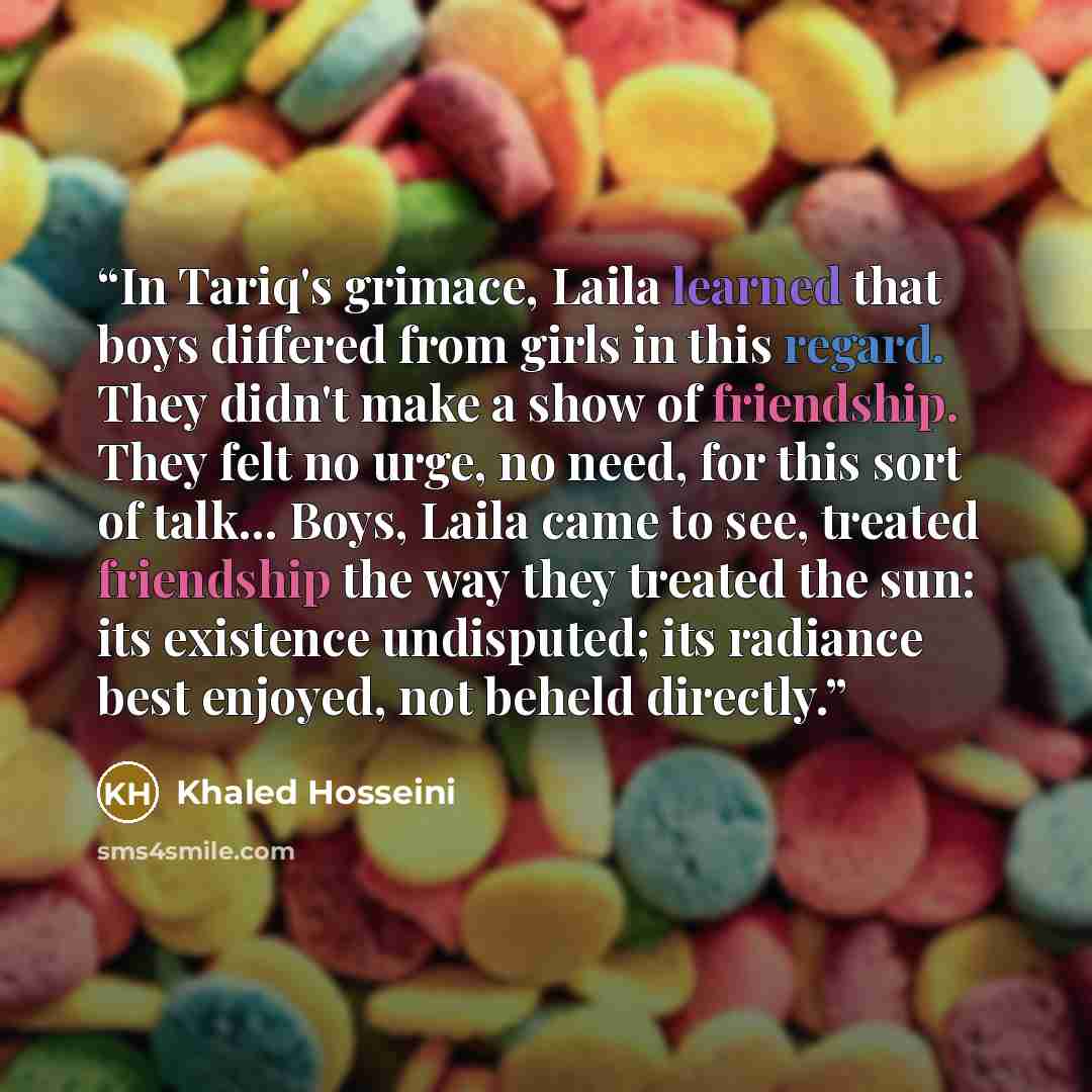 “In Tariq's grimace, Laila learned that boys differed from girls in this regard. They didn't make a show of friendship. They felt no urge, no need, for this sort of talk... Boys, Laila came to see, treated friendship the way they treated the sun: its existence undisputed; its radiance best enjoyed…” quote by Khaled Hosseini